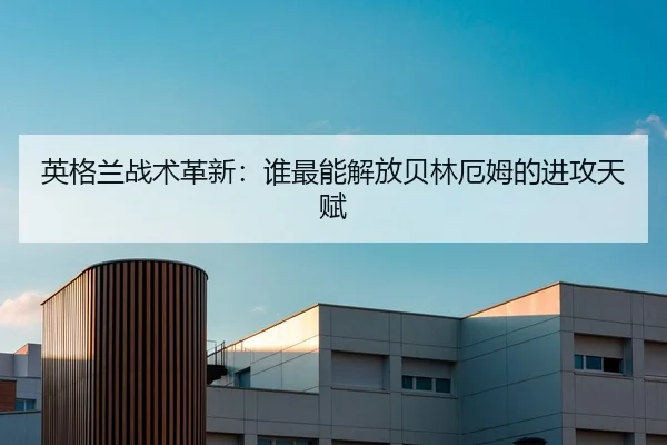 英格兰战术革新：谁最能解放贝林厄姆的进攻天赋
